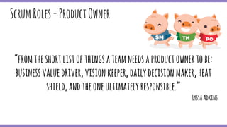 “fromtheshortlistofthingsateamneedsaproductownertobe:
businessvaluedriver,visionkeeper,dailydecisionmaker,heat
shield,andtheoneultimatelyresponsible.”
LyssaAdkins
ScrumRoles-ProductOwner
 