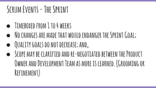 ScrumEvents-TheSprint
● Timeboxedfrom1to4weeks
● NochangesaremadethatwouldendangertheSprintGoal;
● Qualitygoalsdonotdecrease;and,
● Scopemaybeclarifiedandre-negotiatedbetweentheProduct
OwnerandDevelopmentTeamasmoreislearned.(Groomingor
Refinement)
 