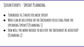● Timeboxedto2hoursperweeksprint
● WhatcanbedeliveredintheIncrementresultingfromthe
upcomingSprint?(Planning1)
● HowwilltheworkneededtodelivertheIncrementbeachieved?
(Planning2)
ScrumEvents-SprintPlanning
 