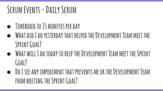 ● Timeboxedto15minutesperday
● WhatdidIdoyesterdaythathelpedtheDevelopmentTeammeetthe
SprintGoal?
● WhatwillIdotodaytohelptheDevelopmentTeammeettheSprint
Goal?
● DoIseeanyimpedimentthatpreventsmeortheDevelopmentTeam
frommeetingtheSprintGoal?
ScrumEvents-DailyScrum
 