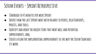 ● Timeboxedto45minutesperweekSprint
● InspecthowthelastSprintwentwithregardstopeople,relationships,
process,andtools;
● Identifyandorderthemajoritemsthatwentwellandpotential
improvements;and,
● CreateaplanforimplementingimprovementstothewaytheScrumTeamdoes
itswork.
ScrumEvents-SprintRetrospective
 