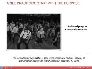 “At the end of the day, stuff gets done when people care to do it. I know of no
plan, method, incantation that changes that equation.” H. Owen
A shared purpose
drives collaboration
AGILE PRACTICES: START WITH THE PURPOSE
: @edumelbourne www.theagilecontactcentre.com.au
 