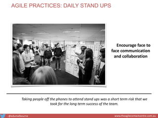 Taking people off the phones to attend stand ups was a short term risk that we
took for the long term success of the team.
Encourage face to
face communication
and collaboration
AGILE PRACTICES: DAILY STAND UPS
: @edumelbourne www.theagilecontactcentre.com.au
 