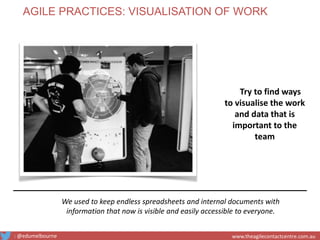 We used to keep endless spreadsheets and internal documents with
information that now is visible and easily accessible to everyone.
Try to find ways
to visualise the work
and data that is
important to the
team
AGILE PRACTICES: VISUALISATION OF WORK
: @edumelbourne www.theagilecontactcentre.com.au
 