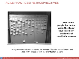 Using retrospectives we uncovered the main problems for our customers and
staff and it helped us with the prioritisation of work
Listen to the
people that do the
work. They know
your customers’
problems and
usually the answers
AGILE PRACTICES: RETROSPRECTIVES
: @edumelbourne www.theagilecontactcentre.com.auwww.theagilecontactcentre.com.au
 
