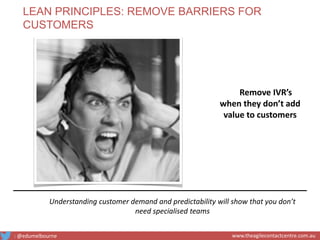 Remove IVR’s
when they don’t add
value to customers
Understanding customer demand and predictability will show that you don’t
need specialised teams
LEAN PRINCIPLES: REMOVE BARRIERS FOR
CUSTOMERS
: @edumelbourne www.theagilecontactcentre.com.au
 