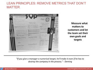 Measure what
matters to
customers and let
the team set their
own goals and
targets
“If you give a manager a numerical target, he'll make it even if he has to
destroy the company in the process." - Deming
LEAN PRINCIPLES: REMOVE METRICS THAT DON’T
MATTER
: @edumelbourne www.theagilecontactcentre.com.au
 