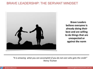 Brave Leaders
believe everyone is
already doing their
best and are willing
to do things that are
unexpected or
against the norm
“It is amazing what you can accomplish if you do not care who gets the credit”
Henry Truman
BRAVE LEADERSHIP: THE SERVANT MINDSET
: @edumelbourne www.theagilecontactcentre.com.au
 