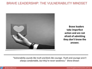 Brave leaders
take imperfect
action and are not
afraid of admitting
they don’t know the
answer.
“Vulnerability sounds like truth and feels like courage. Truth and courage aren't
always comfortable, but they're never weakness.” Brene Brown
BRAVE LEADERSHIP: THE VULNERABILITY MINDSET
: @edumelbourne www.theagilecontactcentre.com.au
 