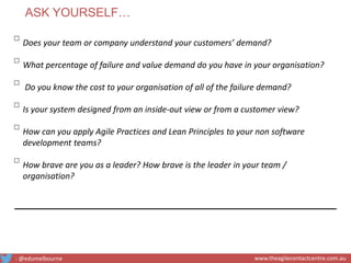 ▫Does your team or company understand your customers’ demand?
▫What percentage of failure and value demand do you have in your organisation?
▫ Do you know the cost to your organisation of all of the failure demand?
▫Is your system designed from an inside-out view or from a customer view?
▫How can you apply Agile Practices and Lean Principles to your non software
development teams?
▫How brave are you as a leader? How brave is the leader in your team /
organisation?
ASK YOURSELF…
: @edumelbourne www.theagilecontactcentre.com.au
 