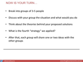 • Break into groups of 3-5 people
• Discuss with your group the situation and what would you do
• Think about the theories behind your proposed solutions
• What is the fourth “strategy” we applied?
• After that, each group will share one or two ideas with the
other groups
NOW IS YOUR TURN…
: @edumelbourne www.theagilecontactcentre.com.au
 