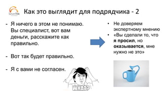 Как это выглядит для подрядчика - 2
- Я ничего в этом не понимаю.
Вы специалист, вот вам
деньги, расскажите как
правильно.
- Вот так будет правильно.
- Я с вами не согласен.
• Не доверяем
экспертному мнению
• «Вы сделали то, что
я просил, но
оказывается, мне
нужно не это»
 