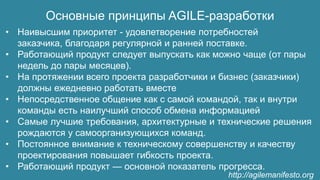 Основные принципы AGILE-разработки
• Наивысшим приоритет - удовлетворение потребностей
заказчика, благодаря регулярной и ранней поставке.
• Работающий продукт следует выпускать как можно чаще (от пары
недель до пары месяцев).
• На протяжении всего проекта разработчики и бизнес (заказчики)
должны ежедневно работать вместе
• Непосредственное общение как с самой командой, так и внутри
команды есть наилучший способ обмена информацией
• Самые лучшие требования, архитектурные и технические решения
рождаются у самоорганизующихся команд.
• Постоянное внимание к техническому совершенству и качеству
проектирования повышает гибкость проекта.
• Работающий продукт — основной показатель прогресса.
http://agilemanifesto.org
 
