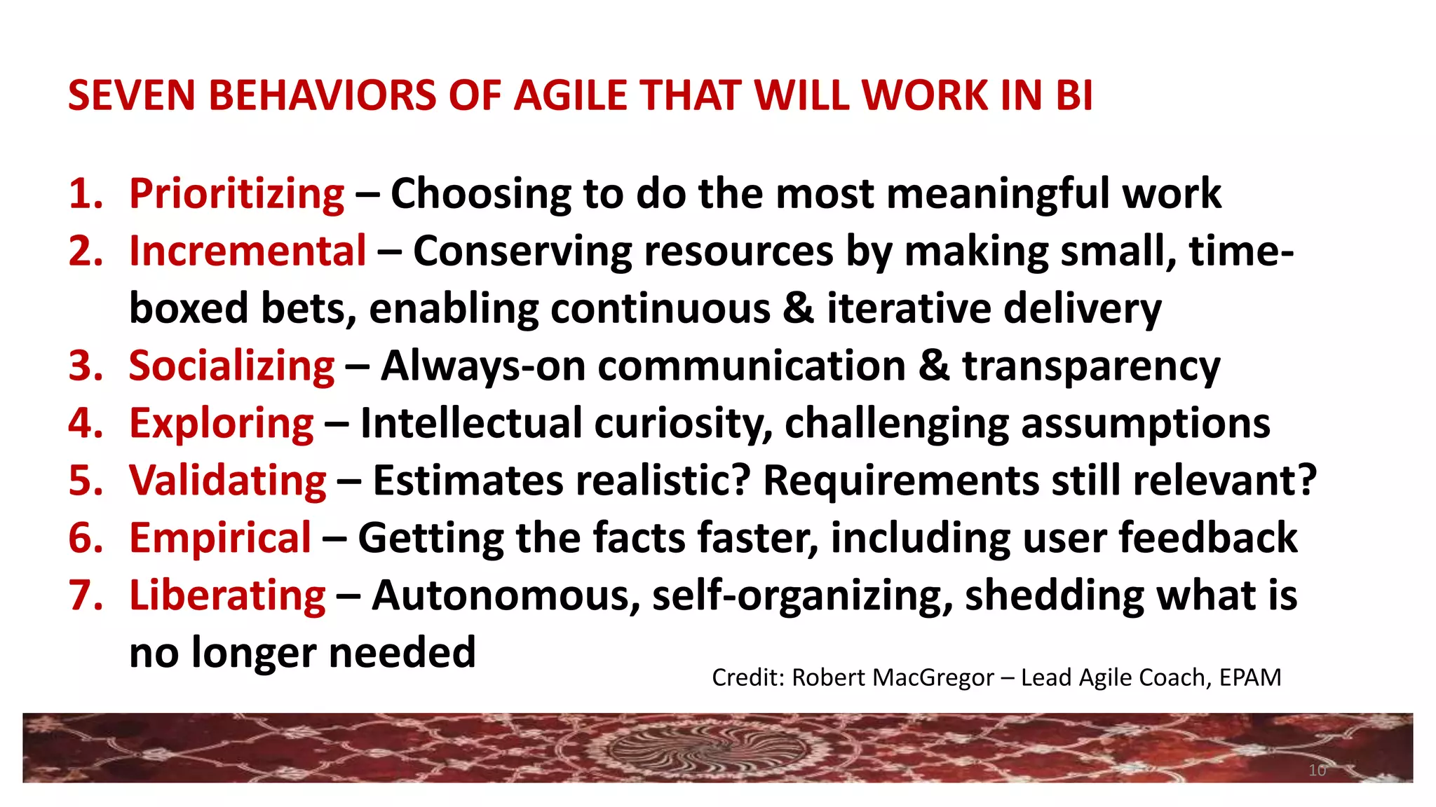 10
1. Prioritizing – Choosing to do the most meaningful work
2. Incremental – Conserving resources by making small, time-
boxed bets, enabling continuous & iterative delivery
3. Socializing – Always-on communication & transparency
4. Exploring – Intellectual curiosity, challenging assumptions
5. Validating – Estimates realistic? Requirements still relevant?
6. Empirical – Getting the facts faster, including user feedback
7. Liberating – Autonomous, self-organizing, shedding what is
no longer needed
SEVEN BEHAVIORS OF AGILE THAT WILL WORK IN BI
Credit: Robert MacGregor – Lead Agile Coach, EPAM
 