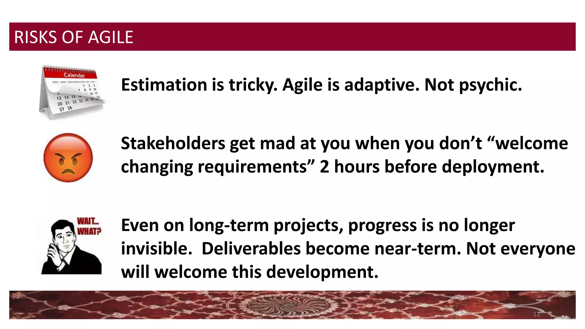11
Estimation is tricky. Agile is adaptive. Not psychic.
Stakeholders get mad at you when you don’t “welcome
changing requirements” 2 hours before deployment.
Even on long-term projects, progress is no longer
invisible. Deliverables become near-term. Not everyone
will welcome this development.
RISKS OF AGILE
 
