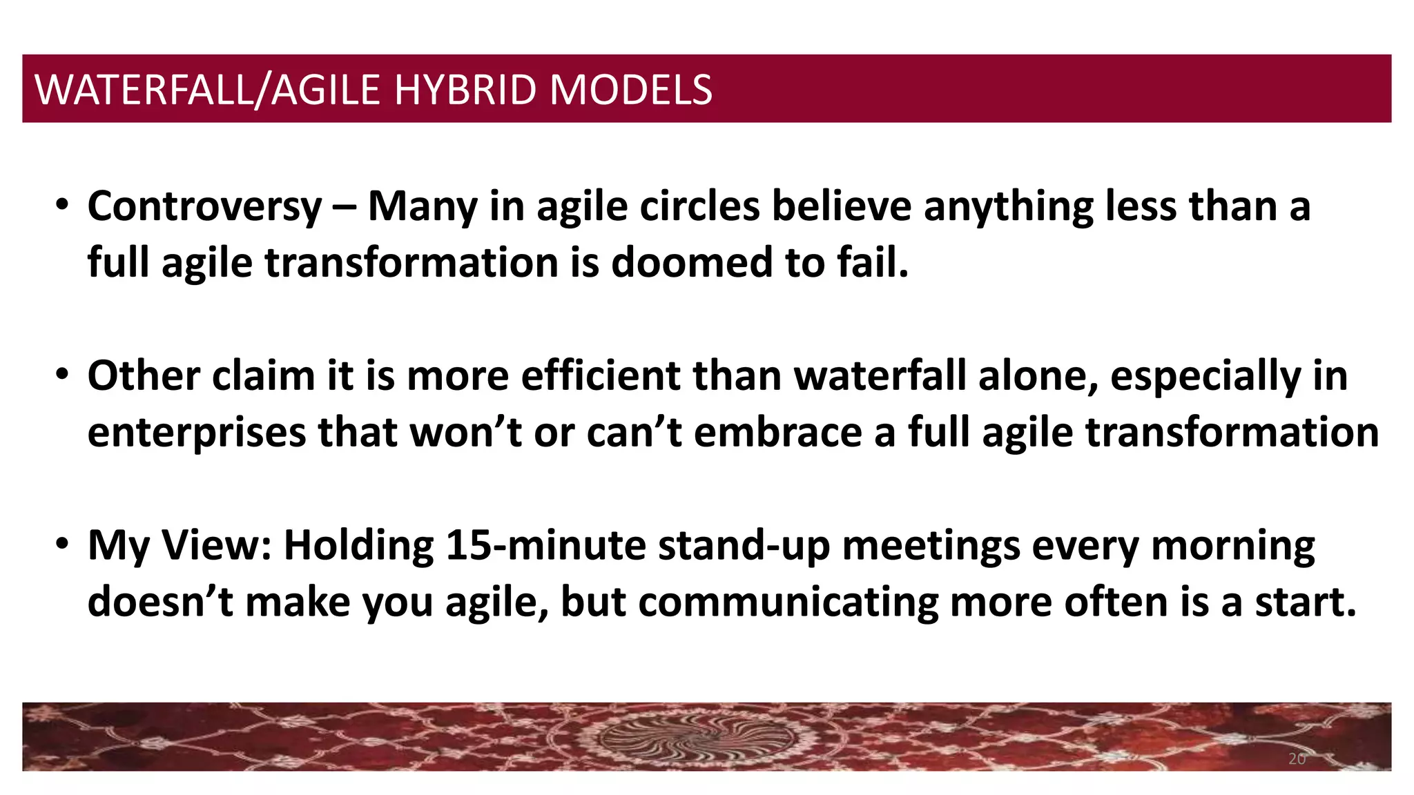 20
WATERFALL/AGILE HYBRID MODELS
• Controversy – Many in agile circles believe anything less than a
full agile transformation is doomed to fail.
• Other claim it is more efficient than waterfall alone, especially in
enterprises that won’t or can’t embrace a full agile transformation
• My View: Holding 15-minute stand-up meetings every morning
doesn’t make you agile, but communicating more often is a start.
 