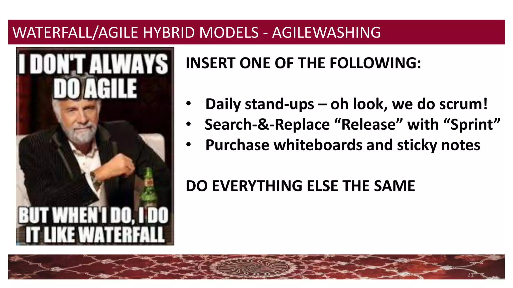 21
WATERFALL/AGILE HYBRID MODELS - AGILEWASHING
INSERT ONE OF THE FOLLOWING:
• Daily stand-ups – oh look, we do scrum!
• Search-&-Replace “Release” with “Sprint”
• Purchase whiteboards and sticky notes
DO EVERYTHING ELSE THE SAME
 