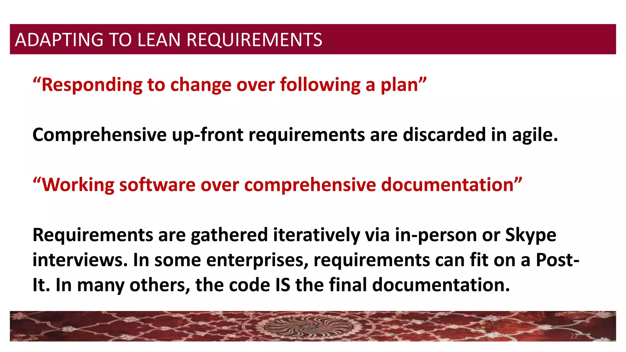 22
“Responding to change over following a plan”
Comprehensive up-front requirements are discarded in agile.
“Working software over comprehensive documentation”
Requirements are gathered iteratively via in-person or Skype
interviews. In some enterprises, requirements can fit on a Post-
It. In many others, the code IS the final documentation.
ADAPTING TO LEAN REQUIREMENTS
 