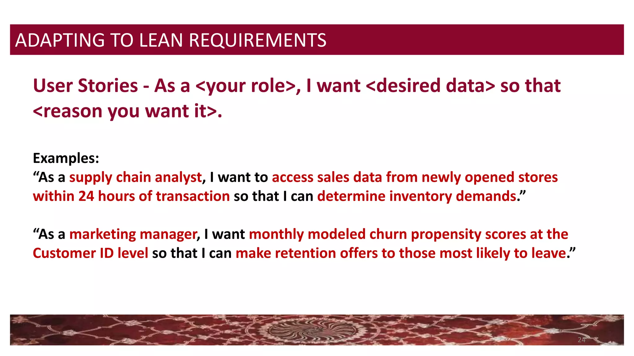 24
User Stories - As a <your role>, I want <desired data> so that
<reason you want it>.
Examples:
“As a supply chain analyst, I want to access sales data from newly opened stores
within 24 hours of transaction so that I can determine inventory demands.”
“As a marketing manager, I want monthly modeled churn propensity scores at the
Customer ID level so that I can make retention offers to those most likely to leave.”
ADAPTING TO LEAN REQUIREMENTS
 
