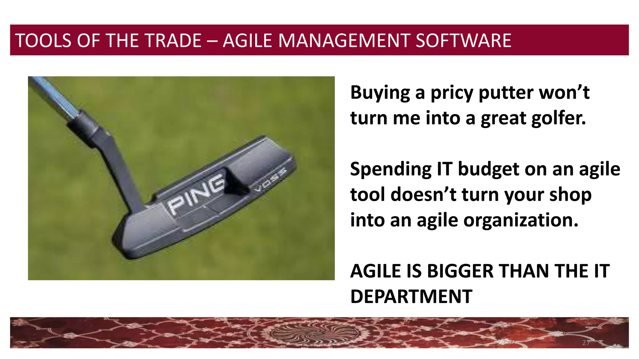 27
TOOLS OF THE TRADE – AGILE MANAGEMENT SOFTWARE
Buying a pricy putter won’t
turn me into a great golfer.
Spending IT budget on an agile
tool doesn’t turn your shop
into an agile organization.
AGILE IS BIGGER THAN THE IT
DEPARTMENT
 
