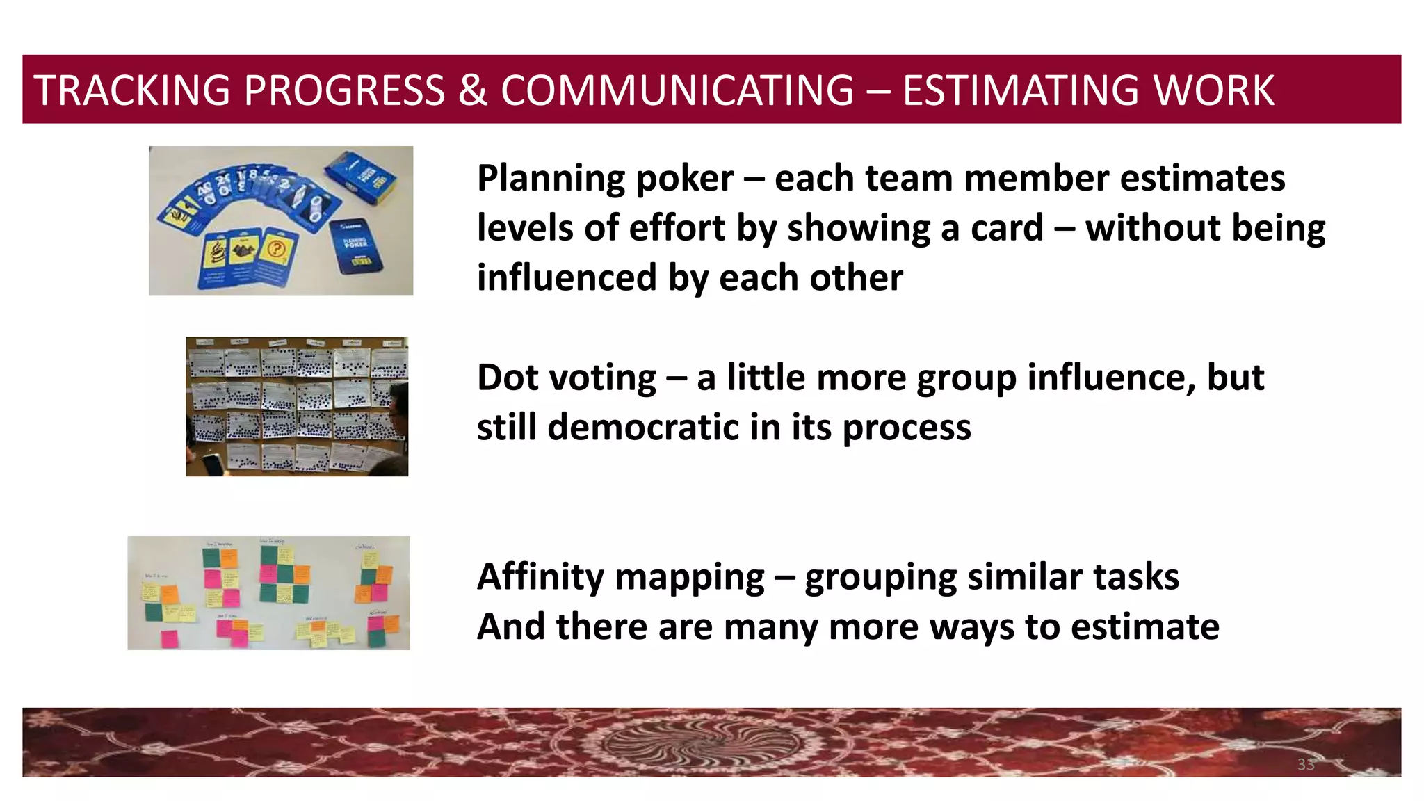 33
TRACKING PROGRESS & COMMUNICATING – ESTIMATING WORK
Planning poker – each team member estimates
levels of effort by showing a card – without being
influenced by each other
Dot voting – a little more group influence, but
still democratic in its process
Affinity mapping – grouping similar tasks
And there are many more ways to estimate
 