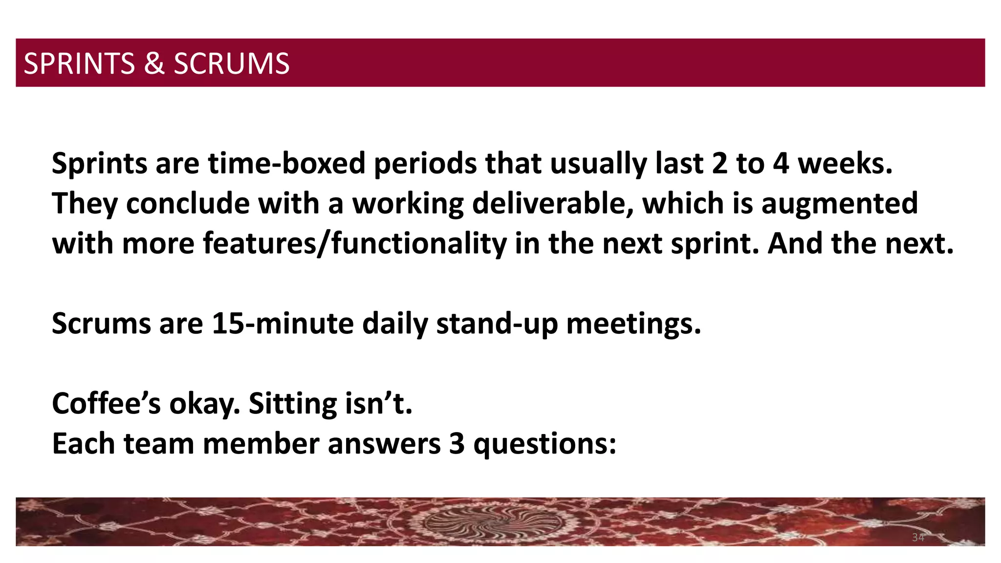34
SPRINTS & SCRUMS
Sprints are time-boxed periods that usually last 2 to 4 weeks.
They conclude with a working deliverable, which is augmented
with more features/functionality in the next sprint. And the next.
Scrums are 15-minute daily stand-up meetings.
Coffee’s okay. Sitting isn’t.
Each team member answers 3 questions:
 
