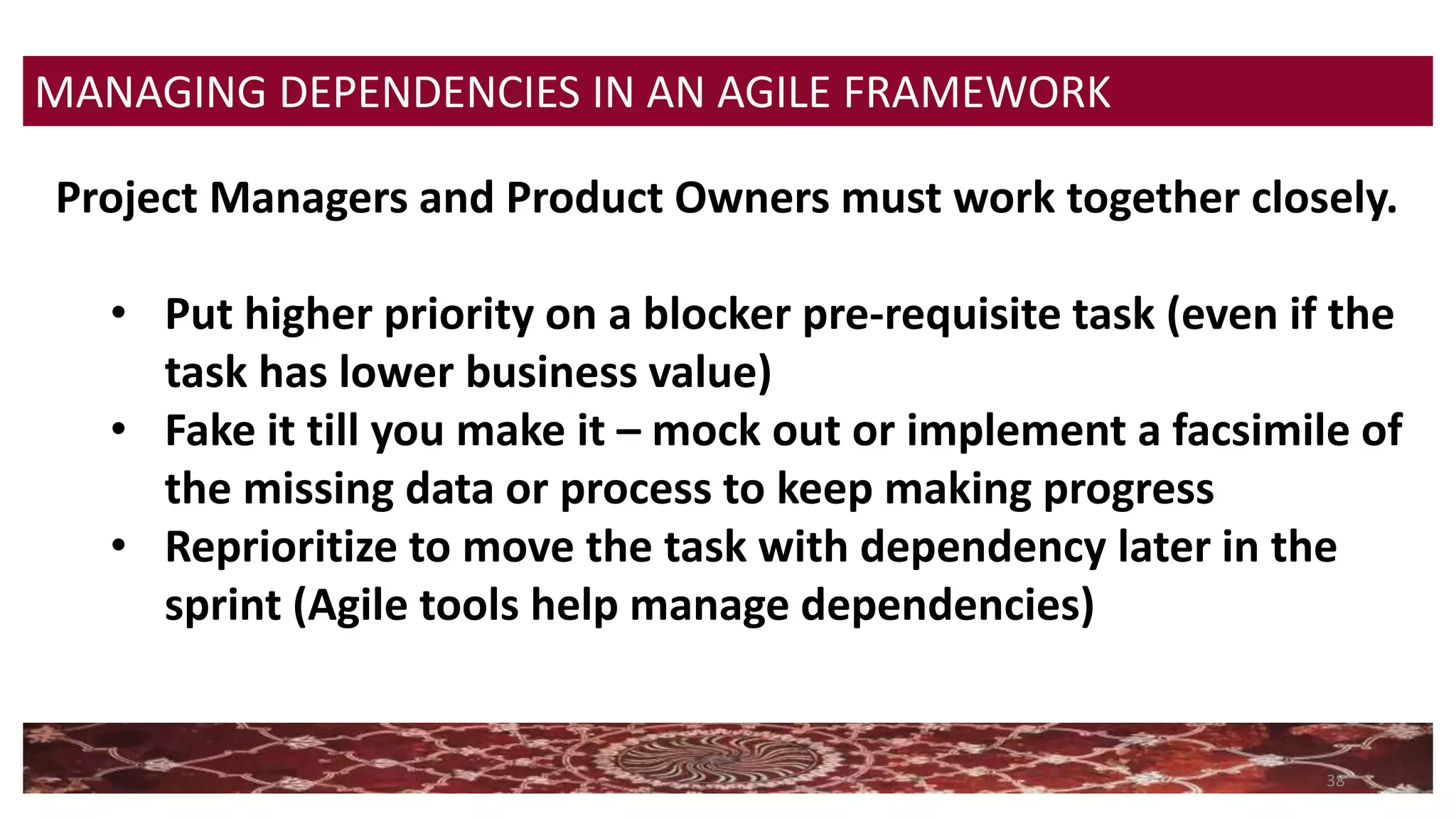 38
MANAGING DEPENDENCIES IN AN AGILE FRAMEWORK
Project Managers and Product Owners must work together closely.
• Put higher priority on a blocker pre-requisite task (even if the
task has lower business value)
• Fake it till you make it – mock out or implement a facsimile of
the missing data or process to keep making progress
• Reprioritize to move the task with dependency later in the
sprint (Agile tools help manage dependencies)
 