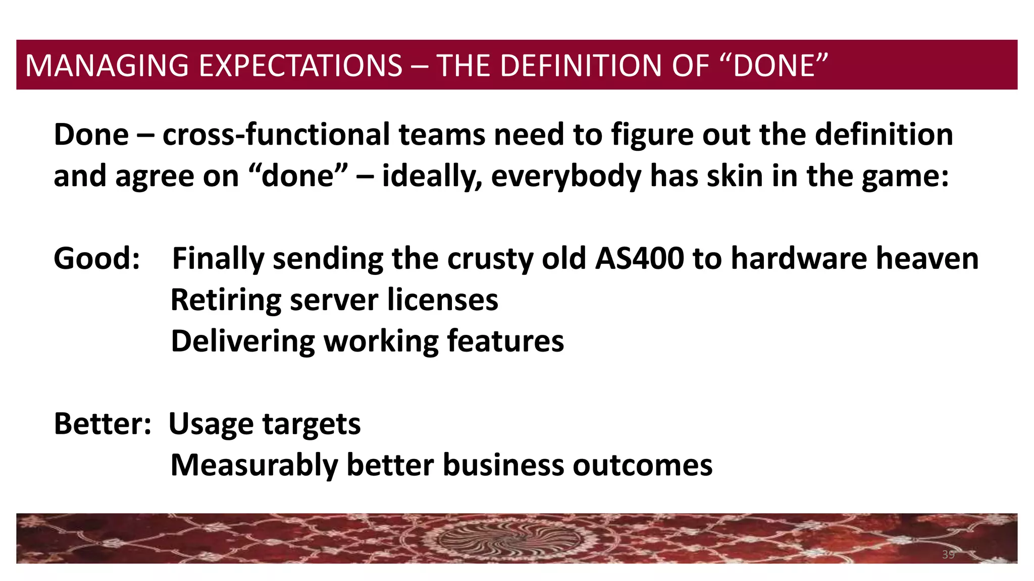 39
MANAGING EXPECTATIONS – THE DEFINITION OF “DONE”
Done – cross-functional teams need to figure out the definition
and agree on “done” – ideally, everybody has skin in the game:
Good: Finally sending the crusty old AS400 to hardware heaven
Retiring server licenses
Delivering working features
Better: Usage targets
Measurably better business outcomes
 