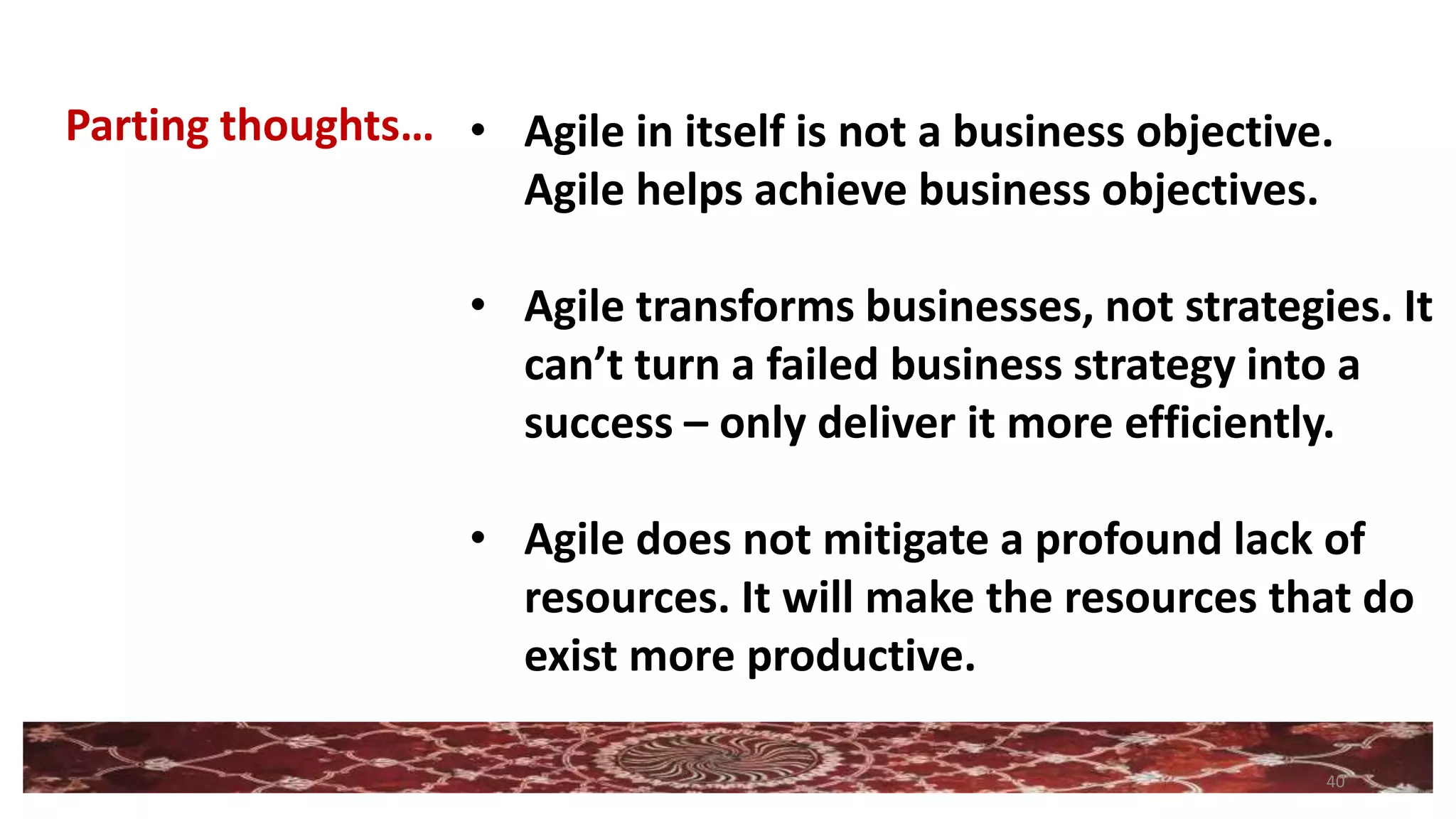 40
• Agile in itself is not a business objective.
Agile helps achieve business objectives.
• Agile transforms businesses, not strategies. It
can’t turn a failed business strategy into a
success – only deliver it more efficiently.
• Agile does not mitigate a profound lack of
resources. It will make the resources that do
exist more productive.
Parting thoughts…
 