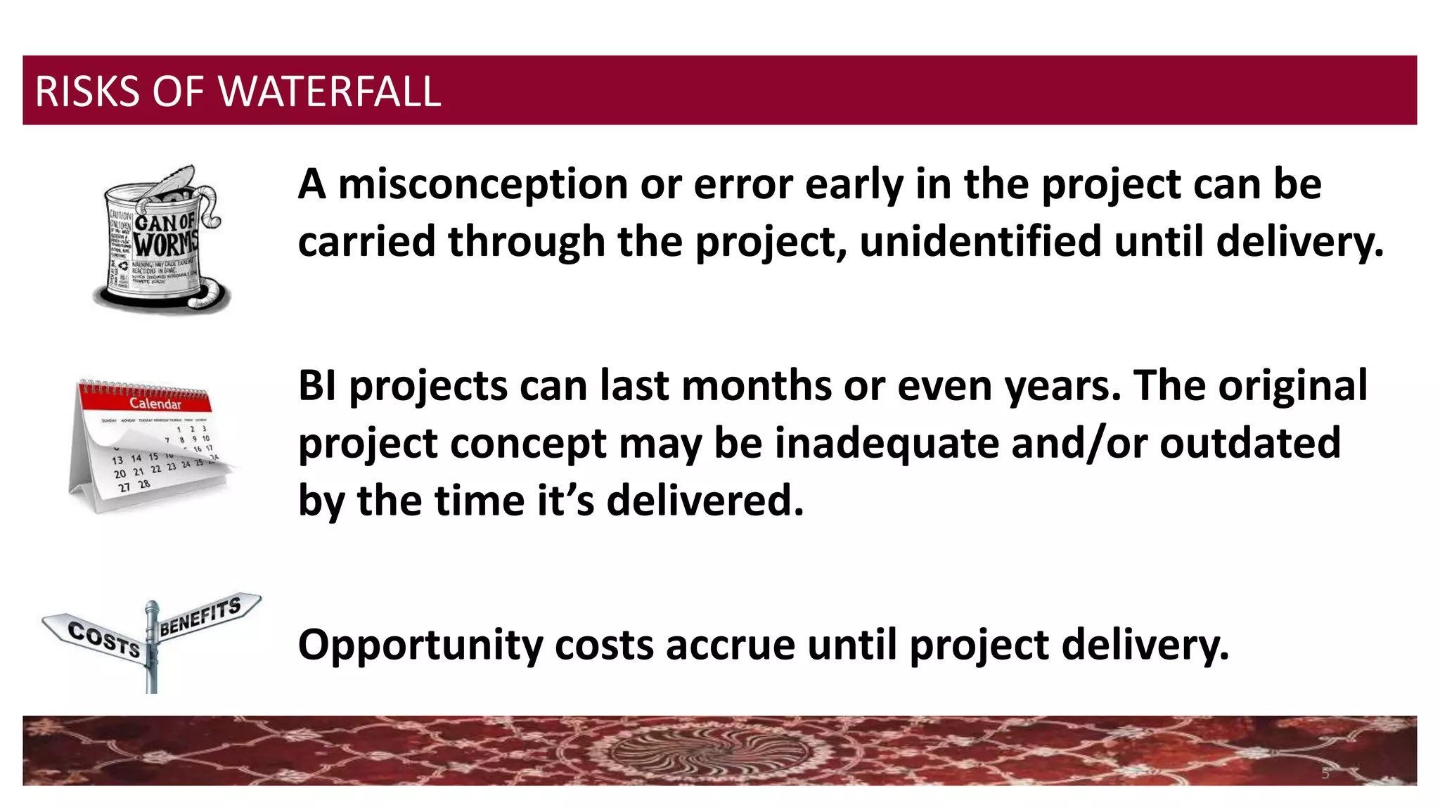 5
A misconception or error early in the project can be
carried through the project, unidentified until delivery.
BI projects can last months or even years. The original
project concept may be inadequate and/or outdated
by the time it’s delivered.
Opportunity costs accrue until project delivery.
RISKS OF WATERFALL
 