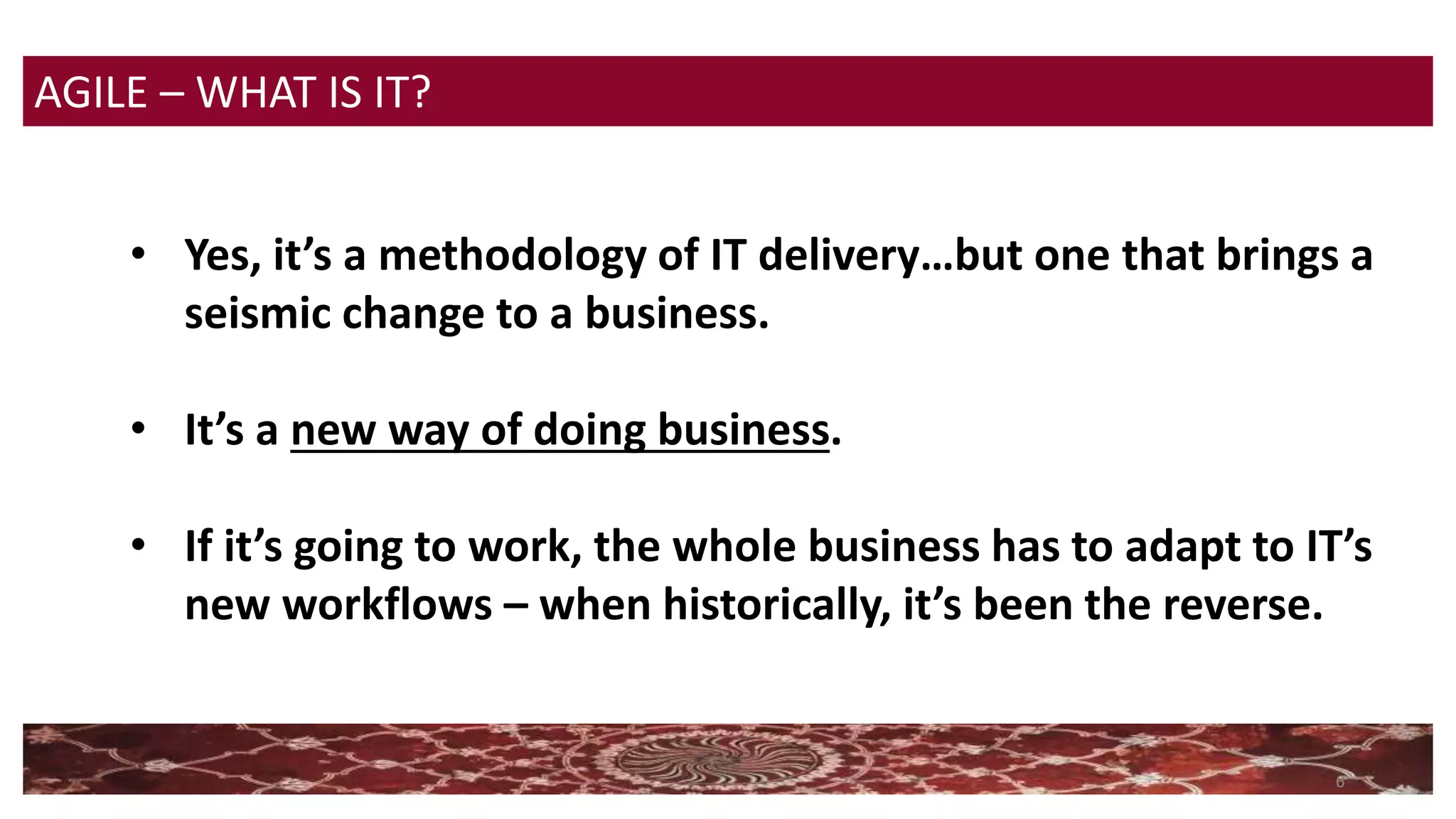 6
• Yes, it’s a methodology of IT delivery…but one that brings a
seismic change to a business.
• It’s a new way of doing business.
• If it’s going to work, the whole business has to adapt to IT’s
new workflows – when historically, it’s been the reverse.
AGILE – WHAT IS IT?
 