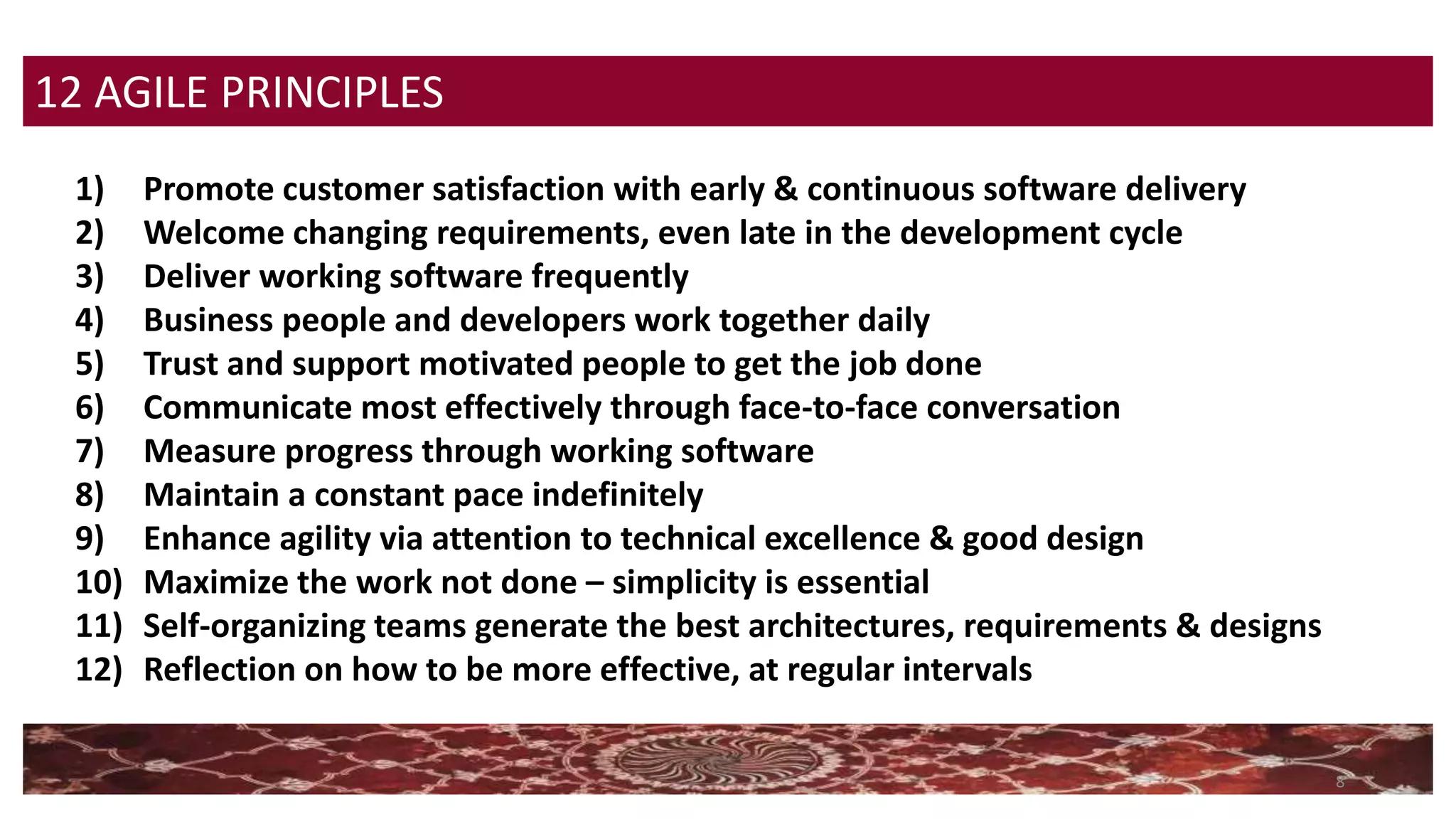 8
12 AGILE PRINCIPLES
1) Promote customer satisfaction with early & continuous software delivery
2) Welcome changing requirements, even late in the development cycle
3) Deliver working software frequently
4) Business people and developers work together daily
5) Trust and support motivated people to get the job done
6) Communicate most effectively through face-to-face conversation
7) Measure progress through working software
8) Maintain a constant pace indefinitely
9) Enhance agility via attention to technical excellence & good design
10) Maximize the work not done – simplicity is essential
11) Self-organizing teams generate the best architectures, requirements & designs
12) Reflection on how to be more effective, at regular intervals
 