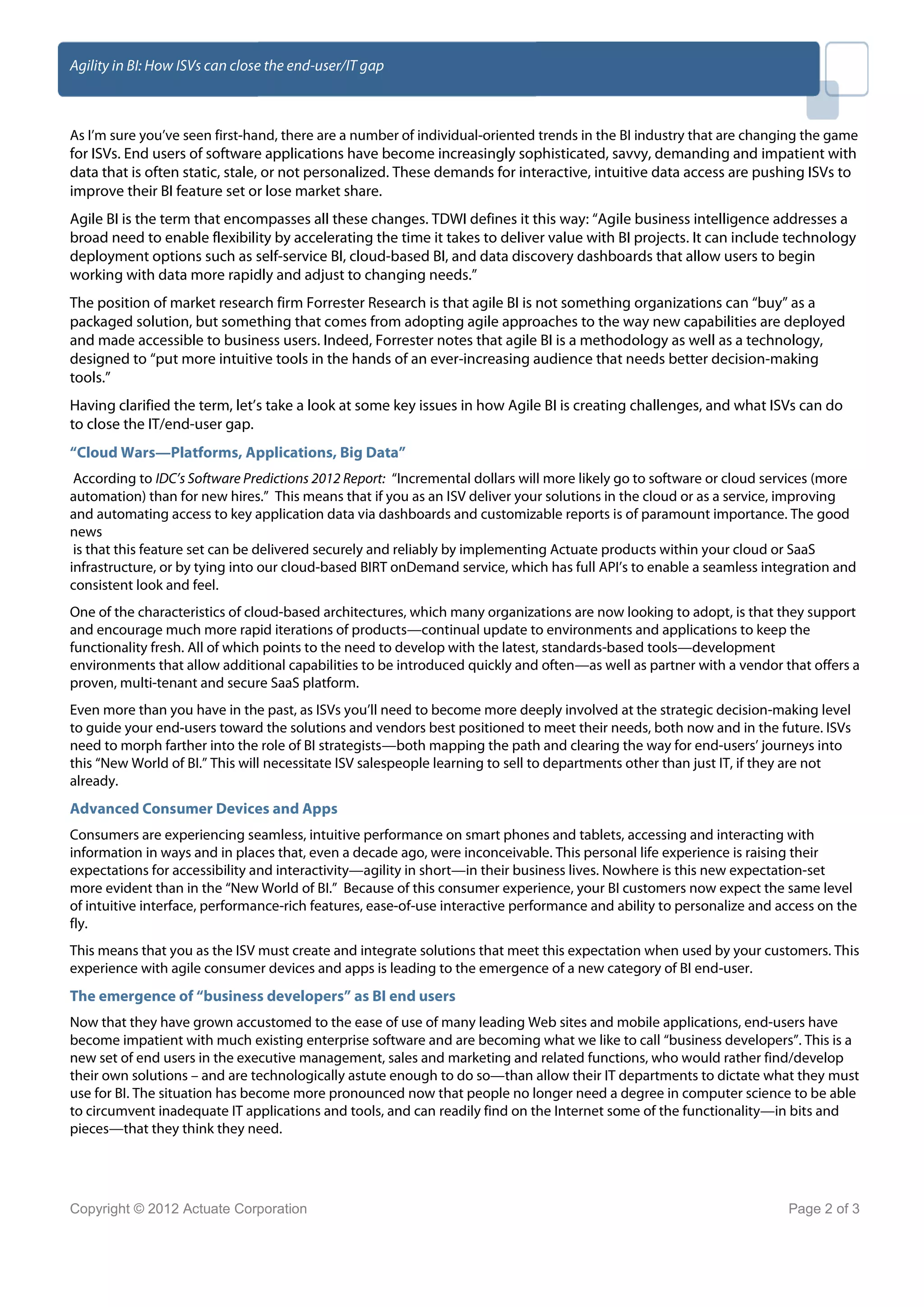 Agility in BI: How ISVs can close the end-user/IT gap



As I’m sure you’ve seen first-hand, there are a number of individual-oriented trends in the BI industry that are changing the game
for ISVs. End users of software applications have become increasingly sophisticated, savvy, demanding and impatient with
data that is often static, stale, or not personalized. These demands for interactive, intuitive data access are pushing ISVs to
improve their BI feature set or lose market share.
Agile BI is the term that encompasses all these changes. TDWI defines it this way: “Agile business intelligence addresses a
broad need to enable flexibility by accelerating the time it takes to deliver value with BI projects. It can include technology
deployment options such as self-service BI, cloud-based BI, and data discovery dashboards that allow users to begin
working with data more rapidly and adjust to changing needs.”
The position of market research firm Forrester Research is that agile BI is not something organizations can “buy” as a
packaged solution, but something that comes from adopting agile approaches to the way new capabilities are deployed
and made accessible to business users. Indeed, Forrester notes that agile BI is a methodology as well as a technology,
designed to “put more intuitive tools in the hands of an ever-increasing audience that needs better decision-making
tools.”
Having clarified the term, let’s take a look at some key issues in how Agile BI is creating challenges, and what ISVs can do
to close the IT/end-user gap.
“Cloud Wars—Platforms, Applications, Big Data”
 According to IDC’s Software Predictions 2012 Report: “Incremental dollars will more likely go to software or cloud services (more
automation) than for new hires.” This means that if you as an ISV deliver your solutions in the cloud or as a service, improving
and automating access to key application data via dashboards and customizable reports is of paramount importance. The good
news
 is that this feature set can be delivered securely and reliably by implementing Actuate products within your cloud or SaaS
infrastructure, or by tying into our cloud-based BIRT onDemand service, which has full API’s to enable a seamless integration and
consistent look and feel.
One of the characteristics of cloud-based architectures, which many organizations are now looking to adopt, is that they support
and encourage much more rapid iterations of products—continual update to environments and applications to keep the
functionality fresh. All of which points to the need to develop with the latest, standards-based tools—development
environments that allow additional capabilities to be introduced quickly and often—as well as partner with a vendor that offers a
proven, multi-tenant and secure SaaS platform.
Even more than you have in the past, as ISVs you’ll need to become more deeply involved at the strategic decision-making level
to guide your end-users toward the solutions and vendors best positioned to meet their needs, both now and in the future. ISVs
need to morph farther into the role of BI strategists—both mapping the path and clearing the way for end-users’ journeys into
this “New World of BI.” This will necessitate ISV salespeople learning to sell to departments other than just IT, if they are not
already.
Advanced Consumer Devices and Apps
Consumers are experiencing seamless, intuitive performance on smart phones and tablets, accessing and interacting with
information in ways and in places that, even a decade ago, were inconceivable. This personal life experience is raising their
expectations for accessibility and interactivity—agility in short—in their business lives. Nowhere is this new expectation-set
more evident than in the “New World of BI.” Because of this consumer experience, your BI customers now expect the same level
of intuitive interface, performance-rich features, ease-of-use interactive performance and ability to personalize and access on the
fly.
This means that you as the ISV must create and integrate solutions that meet this expectation when used by your customers. This
experience with agile consumer devices and apps is leading to the emergence of a new category of BI end-user.
The emergence of “business developers” as BI end users
Now that they have grown accustomed to the ease of use of many leading Web sites and mobile applications, end-users have
become impatient with much existing enterprise software and are becoming what we like to call “business developers”. This is a
new set of end users in the executive management, sales and marketing and related functions, who would rather find/develop
their own solutions – and are technologically astute enough to do so—than allow their IT departments to dictate what they must
use for BI. The situation has become more pronounced now that people no longer need a degree in computer science to be able
to circumvent inadequate IT applications and tools, and can readily find on the Internet some of the functionality—in bits and
pieces—that they think they need.




Copyright © 2012 Actuate Corporation                                                                                   Page 2 of 3
 