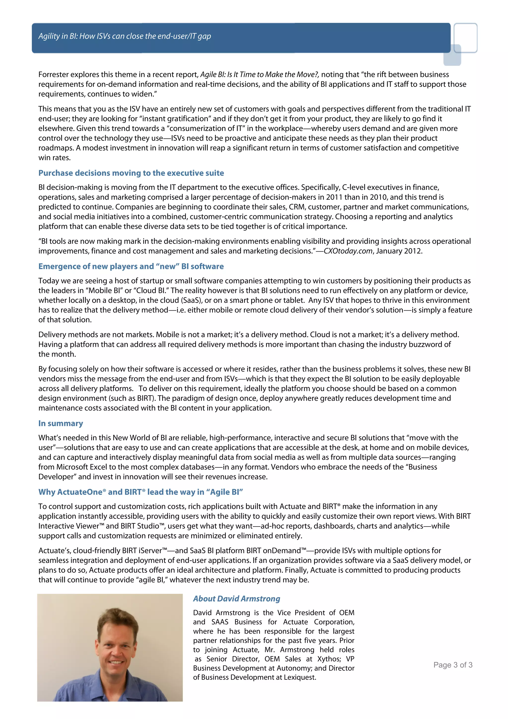 Agility in BI: How ISVs can close the end-user/IT gap



Forrester explores this theme in a recent report, Agile BI: Is It Time to Make the Move?, noting that “the rift between business
requirements for on-demand information and real-time decisions, and the ability of BI applications and IT staff to support those
requirements, continues to widen.”
This means that you as the ISV have an entirely new set of customers with goals and perspectives different from the traditional IT
end-user; they are looking for “instant gratification” and if they don’t get it from your product, they are likely to go find it
elsewhere. Given this trend towards a “consumerization of IT” in the workplace—whereby users demand and are given more
control over the technology they use—ISVs need to be proactive and anticipate these needs as they plan their product
roadmaps. A modest investment in innovation will reap a significant return in terms of customer satisfaction and competitive
win rates.
Purchase decisions moving to the executive suite
BI decision-making is moving from the IT department to the executive offices. Specifically, C-level executives in finance,
operations, sales and marketing comprised a larger percentage of decision-makers in 2011 than in 2010, and this trend is
predicted to continue. Companies are beginning to coordinate their sales, CRM, customer, partner and market communications,
and social media initiatives into a combined, customer-centric communication strategy. Choosing a reporting and analytics
platform that can enable these diverse data sets to be tied together is of critical importance.
“BI tools are now making mark in the decision-making environments enabling visibility and providing insights across operational
improvements, finance and cost management and sales and marketing decisions.”—CXOtoday.com, January 2012.
Emergence of new players and “new” BI software
Today we are seeing a host of startup or small software companies attempting to win customers by positioning their products as
the leaders in “Mobile BI” or “Cloud BI.” The reality however is that BI solutions need to run effectively on any platform or device,
whether locally on a desktop, in the cloud (SaaS), or on a smart phone or tablet. Any ISV that hopes to thrive in this environment
has to realize that the delivery method—i.e. either mobile or remote cloud delivery of their vendor’s solution—is simply a feature
of that solution.
Delivery methods are not markets. Mobile is not a market; it’s a delivery method. Cloud is not a market; it’s a delivery method.
Having a platform that can address all required delivery methods is more important than chasing the industry buzzword of
the month.
By focusing solely on how their software is accessed or where it resides, rather than the business problems it solves, these new BI
vendors miss the message from the end-user and from ISVs—which is that they expect the BI solution to be easily deployable
across all delivery platforms. To deliver on this requirement, ideally the platform you choose should be based on a common
design environment (such as BIRT). The paradigm of design once, deploy anywhere greatly reduces development time and
maintenance costs associated with the BI content in your application.
In summary
What’s needed in this New World of BI are reliable, high-performance, interactive and secure BI solutions that “move with the
user”—solutions that are easy to use and can create applications that are accessible at the desk, at home and on mobile devices,
and can capture and interactively display meaningful data from social media as well as from multiple data sources—ranging
from Microsoft Excel to the most complex databases—in any format. Vendors who embrace the needs of the “Business
Developer” and invest in innovation will see their revenues increase.
Why ActuateOne® and BIRT® lead the way in “Agile BI”
To control support and customization costs, rich applications built with Actuate and BIRT® make the information in any
application instantly accessible, providing users with the ability to quickly and easily customize their own report views. With BIRT
Interactive Viewer™ and BIRT Studio™, users get what they want—ad-hoc reports, dashboards, charts and analytics—while
support calls and customization requests are minimized or eliminated entirely.
Actuate’s, cloud-friendly BIRT iServer™—and SaaS BI platform BIRT onDemand™—provide ISVs with multiple options for
seamless integration and deployment of end-user applications. If an organization provides software via a SaaS delivery model, or
plans to do so, Actuate products offer an ideal architecture and platform. Finally, Actuate is committed to producing products
that will continue to provide “agile BI,” whatever the next industry trend may be.

                                               About David Armstrong
                                               David Armstrong is the Vice President of OEM
                                               and SAAS Business for Actuate Corporation,
                                               where he has been responsible for the largest
                                               partner relationships for the past five years. Prior
                                               to joining Actuate, Mr. Armstrong held roles
                                                as Senior Director, OEM Sales at Xythos; VP
Copyright © 2012 Actuate Corporation           Business Development at Autonomy; and Director                            Page 3 of 3
                                               of Business Development at Lexiquest.
 
