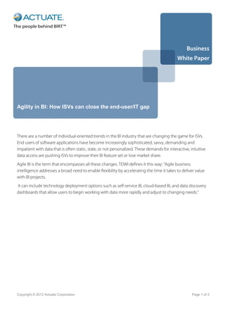 Business
                                                                                             White Paper




Agility in BI: How ISVs can close the end-user/IT gap




There are a number of individual-oriented trends in the BI industry that are changing the game for ISVs.
End users of software applications have become increasingly sophisticated, savvy, demanding and
impatient with data that is often static, stale, or not personalized. These demands for interactive, intuitive
data access are pushing ISVs to improve their BI feature set or lose market share.
Agile BI is the term that encompasses all these changes. TDWI defines it this way: “Agile business
intelligence addresses a broad need to enable flexibility by accelerating the time it takes to deliver value
with BI projects.
It can include technology deployment options such as self-service BI, cloud-based BI, and data discovery
dashboards that allow users to begin working with data more rapidly and adjust to changing needs.”




Copyright © 2012 Actuate Corporation                                                                  Page 1 of 3
 