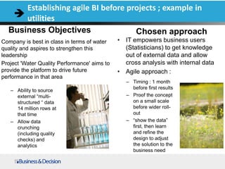Business Objectives
Company is best in class in terms of water
quality and aspires to strengthen this
leadership
Project 'Water Quality Performance' aims to
provide the platform to drive future
performance in that area
Chosen approach
• IT empowers business users
(Statisticians) to get knowledge
out of external data and allow
cross analysis with internal data
• Agile approach :
Establishing agile BI before projects ; example in
utilities
– Ability to source
external “multi-
structured “ data
14 million rows at
that time
– Allow data
crunching
(including quality
checks) and
analytics
– Timing : 1 month
before first results
– Proof the concept
on a small scale
before wider roll-
out
– “show the data”
first, then learn
and refine the
design to adjust
the solution to the
business need
 