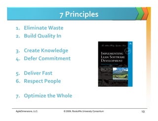 7 Principles
1. Eliminate Waste
2. Build Quality In

3. Create Knowledge
4. Defer Commitment

5. Deliver Fast
6. Respect People

7. Optimize the Whole

AgileDimensions, LLC.    © 2009, Rockcliffe University Consortium   10
 