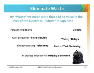 Eliminate Waste
 By “Waste” we mean work that add no value in the
  eyes of the customer. “Muda” in Japanese

Transport / Handoffs                                                               Defects


    Over-production / extra features
                                                                         Waiting / Delays

            Extra processing / relearning                    Motion / Task Switching


                    In process inventory / or Partially done work



AgileDimensions, LLC.             © 2009, Rockcliffe University Consortium                   11
 
