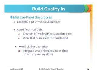 Build Quality In
     Mistake-Proof the process
           Example: Test Driven Development

           Avoid Technical Debt
            a) Creation of work without associated test
            b) Work that passes test, but smells bad

              Avoid big band surprises
                Integrate smaller batches more often
                 (continuous integration)



AgileDimensions, LLC.        © 2009, Rockcliffe University Consortium   14
 