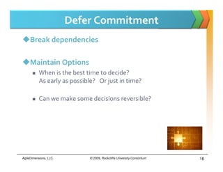 Defer Commitment
     Break dependencies

     Maintain Options
           When is the best time to decide?
           As early as possible? Or just in time?

           Can we make some decisions reversible?




AgileDimensions, LLC.        © 2009, Rockcliffe University Consortium   16
 