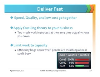 Deliver Fast
      Speed, Quality, and low cost go together

     Apply Queuing theory to your business
           Too much work in process at the same time actually slows
           you down


     Limit work to capacity
           Efficiency bogs down when people are thrashing at near
           100% busy




AgileDimensions, LLC.       © 2009, Rockcliffe University Consortium   17
 