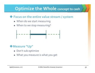 Optimize the Whole concept to cash
      Focus on the entire value stream / system
           When do we start measuring
           When to we stop measuring?




     Measure “Up”
           Don’t sub optimize
           What you measure is what you get



AgileDimensions, LLC.       © 2009, Rockcliffe University Consortium   21
 