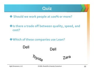 Quiz
      Should we work people at 100% or more?

     Is there a trade off between quality, speed, and
     cost?

     Which of these companies use Lean?

                     Dell
                                               Dell



Agile Dimensions, LLC.      © 2009, Rockcliffe University Consortium   22
 