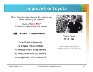 Improve like Toyota
  “When there is trouble, stopping the machine also
          means identifying the problem”

                  You’re a “Salary Thief”
          if you have not improved your process


     改善 “Kaizen” - Improvement
                                                                              Taiichi Ohno
                                                                               1912-1990
               No work without process
             No process without metrics                              en.wikipedia.org/wiki/Kaizen
                                                                    www.poppendieck.com/lean.htm
         No metrics without measurement
        No measurement without analysis
        No analysis without improvement



Agile Dimensions, LLC.             © 2009, Rockcliffe University Consortium                         23
 