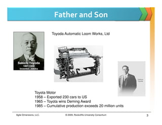 Father and Son

                           Toyoda Automatic Loom Works, Ltd




                 Toyota Motor
                 1958 – Exported 230 cars to US
                 1965 – Toyota wins Deming Award
                 1985 – Cumulative production exceeds 20 million units

Agile Dimensions, LLC.             © 2009, Rockcliffe University Consortium   3
 