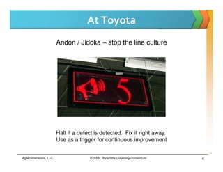 At Toyota
                        Andon / Jidoka – stop the line culture




                        Halt if a defect is detected. Fix it right away.
                        Use as a trigger for continuous improvement


AgileDimensions, LLC.                 © 2009, Rockcliffe University Consortium   4
 