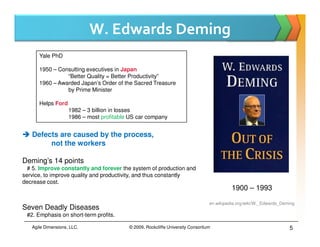 W. Edwards Deming
      Yale PhD

      1950 – Consulting executives in Japan
                “Better Quality = Better Productivity”
      1960 – Awarded Japan’s Order of the Sacred Treasure
                by Prime Minister

      Helps Ford
                    1982 – 3 billion in losses
                    1986 – most profitable US car company


   Defects are caused by the process,
        not the workers

Deming’s 14 points
  # 5. Improve constantly and forever the system of production and
service, to improve quality and productivity, and thus constantly
decrease cost.
                                                                                           1900 – 1993

                                                                                 en.wikipedia.org/wiki/W._Edwards_Deming
Seven Deadly Diseases
 #2. Emphasis on short-term profits.

   Agile Dimensions, LLC.                 © 2009, Rockcliffe University Consortium                                   5
 
