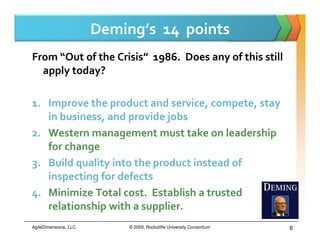 Deming’s 14 points
From “Out of the Crisis” 1986. Does any of this still
  apply today?

1. Improve the product and service, compete, stay
   in business, and provide jobs
2. Western management must take on leadership
   for change
3. Build quality into the product instead of
   inspecting for defects
4. Minimize Total cost. Establish a trusted
   relationship with a supplier.
AgileDimensions, LLC.        © 2009, Rockcliffe University Consortium   6
 