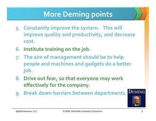 More Deming points
5. Constantly improve the system. This will
   improve quality and productivity, and decrease
   cost.
6. Institute training on the job.
7. The aim of management should be to help
   people and machines and gadgets do a better
   job.
8. Drive out fear, so that everyone may work
   effectively for the company.
9. Break down barriers between departments.


AgileDimensions, LLC.        © 2009, Rockcliffe University Consortium   7
 
