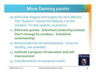 More Deming points
10. Eliminate slogans and targets for zero defects.
    The “System” causes the defects, not the
    workers. Fix the system, or process.
11. Eliminate quotas. Substitute leadership instead.
    Don’t manage by numbers. Substitute
    workmanship.
12. Remove barriers to workmanship. Focus on
    Quality, not quantity.
13. Institute a program of education and self-
    improvement
14. Transformation is everyone’s work
AgileDimensions, LLC.        © 2009, Rockcliffe University Consortium   8
 